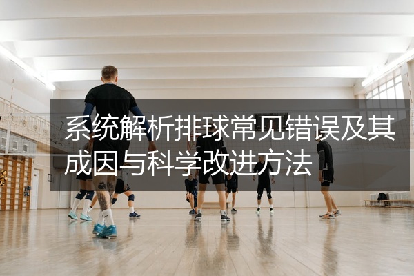 系统解析排球常见错误及其成因与科学改进方法